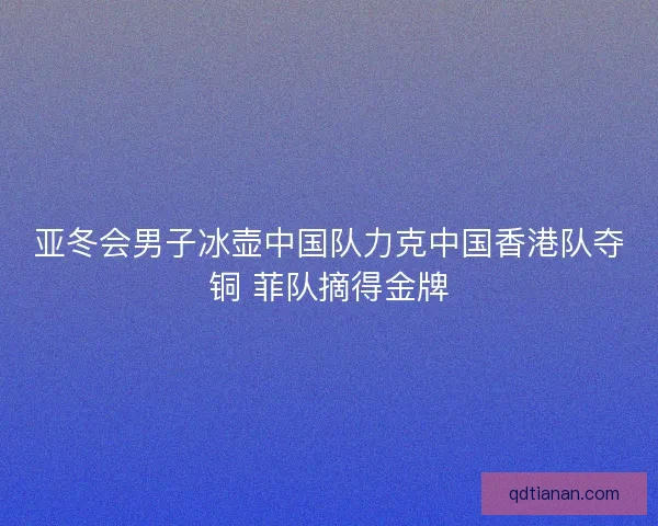 亚冬会男子冰壶中国队力克中国香港队夺铜 菲队摘得金牌