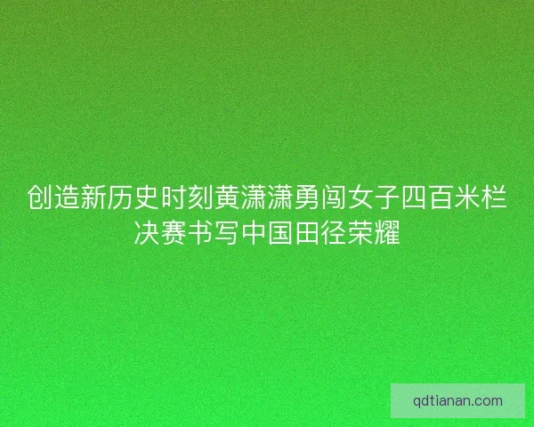 创造新历史时刻黄潇潇勇闯女子四百米栏决赛书写中国田径荣耀