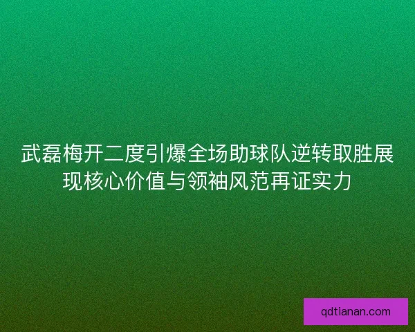 武磊梅开二度引爆全场助球队逆转取胜展现核心价值与领袖风范再证实力